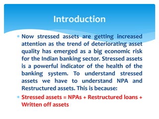  Now stressed assets are getting increased
attention as the trend of deteriorating asset
quality has emerged as a big economic risk
for the Indian banking sector. Stressed assets
is a powerful indicator of the health of the
banking system. To understand stressed
assets we have to understand NPA and
Restructured assets. This is because:
 Stressed assets = NPAs + Restructured loans +
Written off assets
Introduction
 