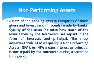  Assets of the banking system comprises of loans
given and investment (in bonds) made by banks.
Quality of the asset indicates how much of the
loans taken by the borrowers are repaid in the
form of interests and principal. The most
important scale of asset quality is Non Performing
Assets (NPA). An NPA means interest or principal
is not repaid by the borrower during a specified
time period.
Non Performing Assets
 