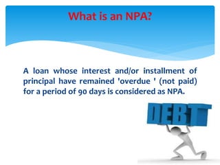 A loan whose interest and/or installment of
principal have remained 'overdue ' (not paid)
for a period of 90 days is considered as NPA.
What is an NPA?
 