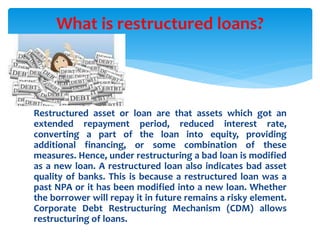 Restructured asset or loan are that assets which got an
extended repayment period, reduced interest rate,
converting a part of the loan into equity, providing
additional financing, or some combination of these
measures. Hence, under restructuring a bad loan is modified
as a new loan. A restructured loan also indicates bad asset
quality of banks. This is because a restructured loan was a
past NPA or it has been modified into a new loan. Whether
the borrower will repay it in future remains a risky element.
Corporate Debt Restructuring Mechanism (CDM) allows
restructuring of loans.
What is restructured loans?
 