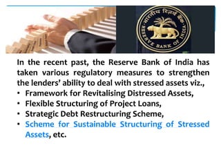 In the recent past, the Reserve Bank of India has
taken various regulatory measures to strengthen
the lenders’ ability to deal with stressed assets viz.,
• Framework for Revitalising Distressed Assets,
• Flexible Structuring of Project Loans,
• Strategic Debt Restructuring Scheme,
• Scheme for Sustainable Structuring of Stressed
Assets, etc.
 