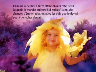 Et aussi, aide moi à faire attention aux orteils sur lesquels je marche aujourd'hui puisqu'ils ont des chances d'être en relation avec les culs que je devrai peut être lécher demain. 