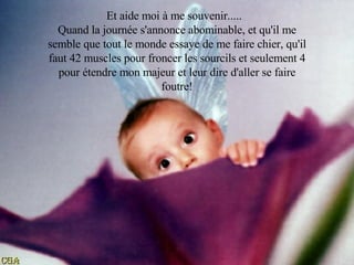 Et aide moi à me souvenir.....  Quand la journée s'annonce abominable, et qu'il me semble que tout le monde essaye de me faire chier, qu'il faut 42 muscles pour froncer les sourcils et seulement 4 pour étendre mon majeur et leur dire d'aller se faire foutre! 