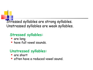 Stressed syllables are strong syllables.
Unstressed syllables are weak syllables.
Stressed syllables:
 are long
 have full vowel sounds.
Unstressed syllables:
 are short
 often have a reduced vowel sound.
 