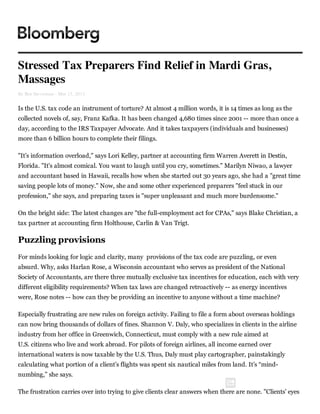 Stressed Tax Preparers Find Relief in Mardi Gras,
Massages
By Ben Steverman - Mar 13, 2013


Is the U.S. tax code an instrument of torture? At almost 4 million words, it is 14 times as long as the
collected novels of, say, Franz Kafka. It has been changed 4,680 times since 2001 -- more than once a
day, according to the IRS Taxpayer Advocate. And it takes taxpayers (individuals and businesses)
more than 6 billion hours to complete their filings.

"It’s information overload," says Lori Kelley, partner at accounting firm Warren Averett in Destin,
Florida. "It's almost comical. You want to laugh until you cry, sometimes." Marilyn Niwao, a lawyer
and accountant based in Hawaii, recalls how when she started out 30 years ago, she had a "great time
saving people lots of money." Now, she and some other experienced preparers "feel stuck in our
profession," she says, and preparing taxes is "super unpleasant and much more burdensome."

On the bright side: The latest changes are "the full-employment act for CPAs," says Blake Christian, a
tax partner at accounting firm Holthouse, Carlin & Van Trigt.

Puzzling  provisions
For minds looking for logic and clarity, many provisions of the tax code are puzzling, or even
absurd. Why, asks Harlan Rose, a Wisconsin accountant who serves as president of the National
Society of Accountants, are there three mutually exclusive tax incentives for education, each with very
different eligibility requirements? When tax laws are changed retroactively -- as energy incentives
were, Rose notes -- how can they be providing an incentive to anyone without a time machine?

Especially frustrating are new rules on foreign activity. Failing to file a form about overseas holdings
can now bring thousands of dollars of fines. Shannon V. Daly, who specializes in clients in the airline
industry from her office in Greenwich, Connecticut, must comply with a new rule aimed at
U.S. citizens who live and work abroad. For pilots of foreign airlines, all income earned over
international waters is now taxable by the U.S. Thus, Daly must play cartographer, painstakingly
calculating what portion of a client’s flights was spent six nautical miles from land. It’s “mind-
numbing,” she says.

The frustration carries over into trying to give clients clear answers when there are none. "Clients’ eyes
 