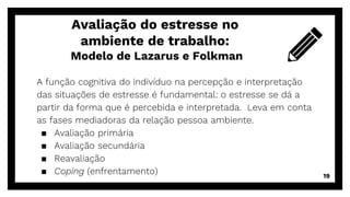 A função cognitiva do indivíduo na percepção e interpretação
das situações de estresse é fundamental: o estresse se dá a
partir da forma que é percebida e interpretada. Leva em conta
as fases mediadoras da relação pessoa ambiente.
▪ Avaliação primária
▪ Avaliação secundária
▪ Reavaliação
▪ Coping (enfrentamento)
Avaliação do estresse no
ambiente de trabalho:
Modelo de Lazarus e Folkman
19
 