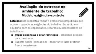 Estresse: são respostas físicas e emocionais prejudiciais que
ocorrem quando as exigências do trabalho não estão em
equilíbrio com as capacidades, recursos ou necessidades do
trabalhador.
▪ Impor exigências e criar restrições - ambiente propício
para o estresse
▪ Suporte social (com apoio) - importante fator protetor
frente ao estresse.
Avaliação do estresse no
ambiente de trabalho:
Modelo exigência-controle
20
 