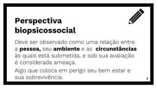 Deve ser observado como uma relação entre
a pessoa, seu ambiente e as circunstâncias
às quais está submetida, e sob sua avaliação
é considerada ameaça.
Algo que coloca em perigo seu bem estar e
sua sobrevivência.
Perspectiva
biopsicossocial
3
 