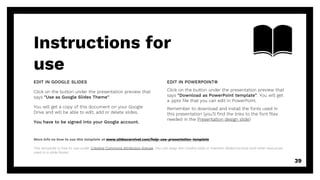 Instructions for
use
EDIT IN POWERPOINT®
Click on the button under the presentation preview that
says "Download as PowerPoint template". You will get
a .pptx file that you can edit in PowerPoint.
Remember to download and install the fonts used in
this presentation (you’ll find the links to the font files
needed in the Presentation design slide)
More info on how to use this template at www.slidescarnival.com/help-use-presentation-template
This template is free to use under Creative Commons Attribution license. You can keep the Credits slide or mention SlidesCarnival and other resources
used in a slide footer.
EDIT IN GOOGLE SLIDES
Click on the button under the presentation preview that
says "Use as Google Slides Theme".
You will get a copy of this document on your Google
Drive and will be able to edit, add or delete slides.
You have to be signed into your Google account.
39
 