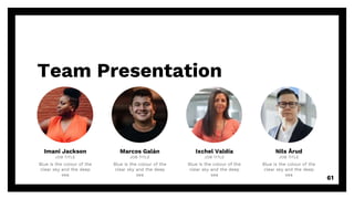 Team Presentation
61
Imani Jackson
JOB TITLE
Blue is the colour of the
clear sky and the deep
sea
Marcos Galán
JOB TITLE
Blue is the colour of the
clear sky and the deep
sea
Ixchel Valdía
JOB TITLE
Blue is the colour of the
clear sky and the deep
sea
Nils Årud
JOB TITLE
Blue is the colour of the
clear sky and the deep
sea
 