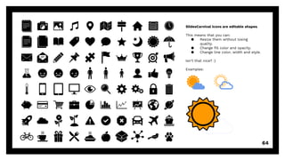SlidesCarnival icons are editable shapes.
This means that you can:
● Resize them without losing
quality.
● Change fill color and opacity.
● Change line color, width and style.
Isn’t that nice? :)
Examples:
64
 