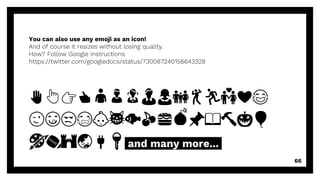 You can also use any emoji as an icon!
And of course it resizes without losing quality.
How? Follow Google instructions
https://twitter.com/googledocs/status/730087240156643328
✋👆👉👍👤👦👧👨👩👪💃🏃💑❤😂
😉😋😒😭👶😸🐟🍒🍔💣📌📖🔨🎃🎈
🎨🏈🏰🌏🔌🔑 and many more...
66
 