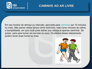 CAMINHE AO AR LIVRE




Em seu horário de almoço ou intervalo, aproveite para caminhar por 10 minutos
ou mais. Não pense nesse tempo como exercício, mas como minutos de calma
e tranqüilidade, em que você pode esfriar sua cabeça e apenas caminhar. Se
quiser, pare para tomar um sorvete ou suco. Os efeitos desse relaxamento
podem durar duas horas ou mais.
 