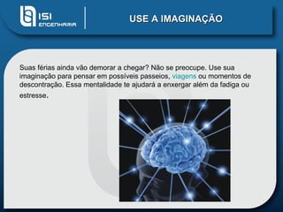 USE A IMAGINAÇÃO




Suas férias ainda vão demorar a chegar? Não se preocupe. Use sua
imaginação para pensar em possíveis passeios, viagens ou momentos de
descontração. Essa mentalidade te ajudará a enxergar além da fadiga ou
estresse.
 