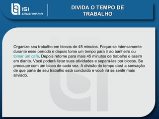 DIVIDA O TEMPO DE
                                    TRABALHO




Organize seu trabalho em blocos de 45 minutos. Foque-se intensamente
durante esse período e depois tome um tempo para ir ao banheiro ou
tomar um café. Depois retorne para mais 45 minutos de trabalho e assim
em diante. Você poderá listar suas atividades e separá-las por blocos. Se
preocupe com um bloco de cada vez. A divisão do tempo dará a sensação
de que parte de seu trabalho está concluído e você irá se sentir mais
aliviado.
 