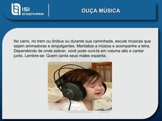 OUÇA MÚSICA




No carro, no trem ou ônibus ou durante sua caminhada, escute músicas que
sejam animadoras e empolgantes. Mentalize a música e acompanhe a letra.
Dependendo de onde estiver, você pode ouvi-la em volume alto e cantar
junto. Lembre-se: Quem canta seus males espanta.
 