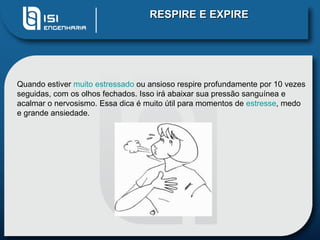 RESPIRE E EXPIRE




Quando estiver muito estressado ou ansioso respire profundamente por 10 vezes
seguidas, com os olhos fechados. Isso irá abaixar sua pressão sanguínea e
acalmar o nervosismo. Essa dica é muito útil para momentos de estresse, medo
e grande ansiedade.
 