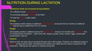 NUTRITION DURING LACTATION
Nutritional needs are increased during lactation:
For sufficient breast milk production.
For providing adequate nutrients to the infant.
To meet the mother’s daily needs.
Energy
The lactating mother needs an additional 550 kcal per day during the first six months an additional
400 kcal per day is needed from 6 to 12 months.
Protein
The lactating mother n additional amount of 16.8g per day during 0 to 6 months and 12g per day 6 to
12 months period of lactation . ( take more milk, cheese, paneer, curds, chicken, eggs, cereal pulse
combinations, nuts etc.
Calcium
850ml of milk, the total calcium secreted through milk is 300 mg/day. Therefore, an additional intake of
300 mg of extra calcium daily. Considering the mothers own needs and the calcium required for milk
production, 1000mg per day calcium is required during this.
 