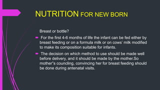 NUTRITION FOR NEW BORN
Breast or bottle?
 For the first 4-6 months of life the infant can be fed either by
breast feeding or on a formula milk or on cows’ milk modified
to make its composition suitable for infants.
 The decision on which method to use should be made well
before delivery, and it should be made by the mother.So
mother”s councling, convincing her for breast feeding should
be done during antenatal visits.
 