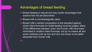 Advantages of breast feeding
 Breast feeding is natural and may confer advantages that
science has not yet discovered.
 Breast milk is microbiologically clean.
 Breast milk’s nutrient composition is the standard against
which infant formulas for bottle feeding must be judged. Many
of the differences between cows’ and human milk have been
minimised in modern infant formulas, but by no means all and
some nutrients such as iron and zinc are known to be better
absorbed from human milk.
 .
 