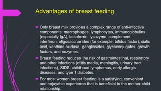 Advantages of breast feeding
 Only breast milk provides a complex range of anti-infective
components: macrophages, lymphocytes, immunoglobulins
(especially IgA), lactoferrin, lysozyme, complement,
interferon, oligosaccharides (for example, bifidus factor), sialic
acid, xanthine oxidase, gangliosides, glycoconjugates, growth
factors, and enzymes.
 Breast feeding reduces the risk of gastrointestinal, respiratory
and other infections (otitis media, meningitis, urinary tract
infections), SIDS, childhood lymphomas, early allergic
diseases, and type 1 diabetes.
 For most women breast feeding is a satisfying, convenient
and enjoyable experience that is beneficial to the mother-child
relationship.
 