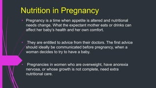 Nutrition in Pregnancy
• Pregnancy is a time when appetite is altered and nutritional
needs change. What the expectant mother eats or drinks can
affect her baby’s health and her own comfort.
• They are entitled to advice from their doctors. The first advice
should ideally be communicated before pregnancy, when a
woman decides to try to have a baby.
• Pregnancies in women who are overweight, have anorexia
nervosa, or whose growth is not complete, need extra
nutritional care.
 