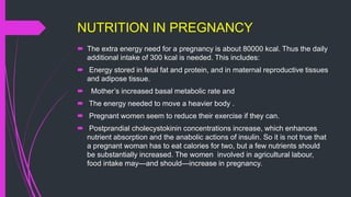 NUTRITION IN PREGNANCY
 The extra energy need for a pregnancy is about 80000 kcal. Thus the daily
additional intake of 300 kcal is needed. This includes:
 Energy stored in fetal fat and protein, and in maternal reproductive tissues
and adipose tissue.
 Mother’s increased basal metabolic rate and
 The energy needed to move a heavier body .
 Pregnant women seem to reduce their exercise if they can.
 Postprandial cholecystokinin concentrations increase, which enhances
nutrient absorption and the anabolic actions of insulin. So it is not true that
a pregnant woman has to eat calories for two, but a few nutrients should
be substantially increased. The women involved in agricultural labour,
food intake may—and should—increase in pregnancy.
 