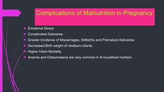 Complications of Malnutrition in Pregnancy
 Emotional Stress
 Complicated Deliveries
 Greater Incidence of Miscarriages, Stillbirths and Premature Deliveries
 Decreased Birth weight of newborn infants.
 Higher Infant Mortality
 Anemia and Osteomalacia are very common in ill-nourished mothers
 