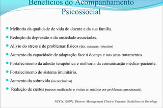 Benefícios do Acompanhamento
Psicossocial
Melhoria da qualidade de vida do doente e da sua família.
Redução da depressão e da ansiedade associadas.
Alívio do stress e de problemas físicos (dor, náuseas, vómitos)
Aumento da capacidade de adaptação face à doença e aos seus tratamentos.
Fortalecimento da adesão terapêutica e melhoria da comunicação médico-paciente.
Fortalecimento do sistema imunitário.
Aumento da sobrevida (inconclusivo)
 Redução de custos (menos medicação e visitas ao médico por problemas emocionais).
NCCN, (2007). Distress Management Clinical Practice Guidelines in Oncology
 