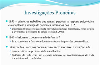Investigações Pioneiras
1950 – primeiros trabalhos que tentam perceber a resposta psicológica
e a adaptação à doença de pacientes internados nos EUA.
 existência de uma correlação forte entre alguns factores psicológico, como a culpa
e a vergonha, e o estigma do cancro (Holland, 2000).
1960 – Informar o doente ou não informar?
 Psis. começam a falar com doentes e a trocar impressões com médicos.
Intervenção clínica nos doentes com cancro monstrou a existência de:
 características de personalidade semelhantes.
 histórias de vida com um elevado número de acontecimentos de vida
traumáticos não resolvidos.
 