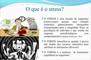O que é o stress?
O STRESS é uma reacção do organismo
(mente-corpo) perante uma situação
(estímulo) potencialmente ameaçadora
(interpretação) para a integridade física ou
psicológica do indivíduo e que resulta em
respostas psicofisiológicas e/ou
comportamentais (Dhabhar & McEwen, 1997)
O STRESS intensifica-se quando a pessoa
não dispõe dos recursos suficientes para
satisfazer as solicitações (Burnout)
O STRESS é a ausência de homeostase
(equilíbrio) no organismo.
 