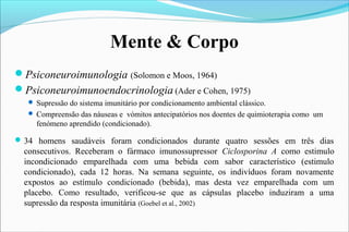 Mente & Corpo
Psiconeuroimunologia (Solomon e Moos, 1964)
Psiconeuroimunoendocrinologia (Ader e Cohen, 1975)
 Supressão do sistema imunitário por condicionamento ambiental clássico.
 Compreensão das náuseas e vómitos antecipatórios nos doentes de quimioterapia como um
fenómeno aprendido (condicionado).
34 homens saudáveis foram condicionados durante quatro sessões em três dias
consecutivos. Receberam o fármaco imunossupressor Ciclosporina A como estimulo
incondicionado emparelhada com uma bebida com sabor característico (estimulo
condicionado), cada 12 horas. Na semana seguinte, os indivíduos foram novamente
expostos ao estímulo condicionado (bebida), mas desta vez emparelhada com um
placebo. Como resultado, verificou-se que as cápsulas placebo induziram a uma
supressão da resposta imunitária (Goebel et al., 2002)
 