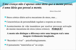 Uma crença não é apenas uma ideia que a mente possui,
é uma ideia que possui a mente.
Robert Oxton Bolt
Stress crónico diário activa mecanismo do stress, mas…
Características de personalidade regulam a resposta ao stress.
Acontecimentos de vida traumáticos por resolver provocam activação
do mesmo mecanismo do stress (stress crónico). PORQUÊ?
A mente não distingue a diferença entre uma imagem real e uma
imagem vividamente imaginada.
“Recordar é viver” – psicofisiologicamente.
O pensamento “materializa-se” no corpo.
 