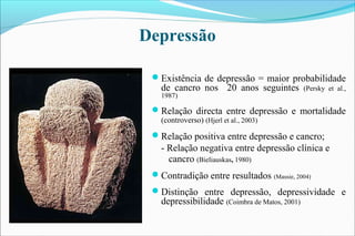 Existência de depressão = maior probabilidade
de cancro nos 20 anos seguintes (Persky et al.,
1987)
Relação directa entre depressão e mortalidade
(controverso) (Hjerl et al., 2003)
Relação positiva entre depressão e cancro;
- Relação negativa entre depressão clínica e
cancro (Bieliauskas, 1980)
Contradição entre resultados (Massie, 2004)
Distinção entre depressão, depressividade e
depressibilidade (Coimbra de Matos, 2001)
Depressão
 