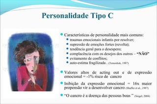 Características de personalidade mais comuns:
traumas emocionais infantis por resolver;
supressão de emoções fortes (revolta);
tendência geral para o desespero;
complacência com os desejos dos outros – “NÃO”
evitamento de conflitos;
auto-estima fragilizada . (Temoshok, 1987)
Valores altos de acting out e de expressão
emocional = -1% risco de cancro
Inibição da expressão emocional = 16x maior
propensão vir a desenvolver cancro (Shaffer et al., 1987)
“O cancro é a doença das pessoas boas ” (Siegel, 2004)
Personalidade Tipo C
 