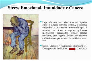 Hoje sabemos que existe uma interligação
entre o sistema nervoso central, o sistema
endócrino e o sistema imunitário que é
mantida por vários mensageiros químicos
(peptídeos) segregados pelas células
nervosas, por alguns órgãos do sistema
endócrino ou por células imunitárias (Mendes,
2002)
Stress Crónico = Supressão Imunitária e
Desregulação Endócrina CANCRO
Stress Emocional, Imunidade e Cancro
 