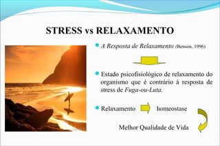 STRESS vs RELAXAMENTO
A Resposta de Relaxamento (Benson, 1996)
Estado psicofisiológico de relaxamento do
organismo que é contrário à resposta de
stress de Fuga-ou-Luta.
Relaxamento homeostase
Melhor Qualidade de Vida
 