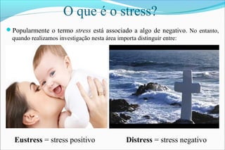 O que é o stress?
Popularmente o termo stress está associado a algo de negativo. No entanto,
quando realizamos investigação nesta área importa distinguir entre:
Eustress = stress positivo Distress = stress negativo
 