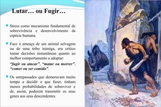 Lutar… ou Fugir…
Stress como mecanismo fundamental de
sobrevivência e desenvolvimento da
espécie humana.
Face à ameaça de um animal selvagem
ou de uma tribo inimiga, era crítico
tomar decisões instantâneas quanto ao
melhor comportamento a adoptar:
“fugir ou atacar”, “matar ou morrer”,
“comer ou ser comido”.
Os antepassados que demoravam muito
tempo a decidir o que fazer, tinham
menos probabilidades de sobreviver e
de, assim, poderem transmitir os seus
genes aos seus descendentes.
 
