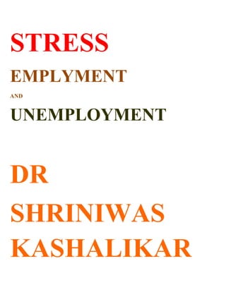 STRESS<br />EMPLYMENT <br />AND<br />UNEMPLOYMENT <br />DR <br />SHRINIWAS KASHALIKAR<br />Free market economy (and globalization, liberalization etc); is obviously built and strengthened by innumerable people with shrewd minds, cunning strategies, sharp intelligence, captivating innovativeness, tireless industriousness and mind blowing skills. <br />But free market economy is driven and controlled by individualistic mind set, embodying precipitous disintegration, downfall, degeneration and decay of individuals and mankind. <br />This is characterized by millions of people; apart from geniuses; working in wasteful, antisocial and destructive; research, production, services, education, governance, business and marketing, with sectarian approach and petty goals. On the other hand there are millions of people apart from geniuses; unemployed drowned into wasteful and/or destructive frustration and depression. <br />Any outcry (for merely increasing the employment opportunities; that ignores the need of individual efforts and policies; for inner growth); is bound to fail miserably.  <br />We don’t want employment to produce excess number of fridges, air conditioners, private vehicles and such items subserving (and harming) few.  We do not want employment in call centers and offices. We don’t want employment to provide security to few. <br />We want employment; for learning and teaching holistic philosophy and its application in life, evolving health promoting food, developing traditional exercises, learning and practicing traditional sports, establishing holistic medicine, learning the principles and practices of traditional cuisine, creating and nurturing soul stirring and enriching music, mastering the various handicraft and so on, designing and production of vehicles of mass transport etc.<br />This is possible through the practice of NAMASMARAN, which can ensure articulation and expression of our inner enlightenment in our different fields of life; and blossoming spiritually and materially as well as inside and outside; in terms of profundity and prosperity! <br />Sometimes; it appears that this is explicit promotion of NAMASMARAN and “readers may find it monotonous and repetitive”! <br />This is actually because; we have NO CNVICTION. This in turn is because; we have not gone to the root of problems and have no serious concern, thinking, study and insight in the scope and power of NAMASMARAN as a pragmatic universal solution!<br />It is only after thorough scrutiny, trial and errors that we can realize and grab; the opportunity to further study, practice and promote NAMASMARAN, which is a universal solution to individual and global stress due to a variety of individual and social problems. <br />We can verify this; without; blind belief, gullibility, innocence and also; BLIND indolence, indifference, cynicism, skepticism, casual approach, and most importantly; disbelief!<br />References:<br />Stress: Understanding and Management; Dr. Shriniwas Janardan Kashalikar<br />Namasmaran; Dr. Shriniwas Janardan Kashalikar<br />Smiling Sun; Dr. Shriniwas Janardan Kashalikar<br />Conceptual Stress; Dr. Shriniwas Janardan Kashalikar<br />New Study of Bhagavad Geeta; Dr. Shriniwas Janardan Kashalikar<br />Holistic Medicine; Dr. Shriniwas Janardan Kashalikar<br />Holistic Health; Dr. Shriniwas Janardan Kashalikar<br />Namasmaran (Marathi); Dr. Shriniwas Janardan Kashalikar<br />Tanavmukti (Marathi); Dr. Shriniwas Janardan Kashalikar (Assistance Dr. Suhas Mhetre)<br />Bhovara (Marathi); Dr. Shriniwas Janardan Kashalikar <br />Sahasranetra (Comprehension of Vishnusahasranam; Marathi); Dr. Shriniwas Janardan Kashalikar <br />Thakawa Ghalwa (Marathi); Dr. Shriniwas Janardan Kashalikar<br />Hitaguj (Marathi): Dr. Shriniwas Janardan Kashalikar <br />Tanavmuktisathi Upayukta Lekh (Marathi); Dr. Shriniwas Janardan Kashalikar <br />SUPERLIVING; Dr. Shriniwas Kashalikar<br />