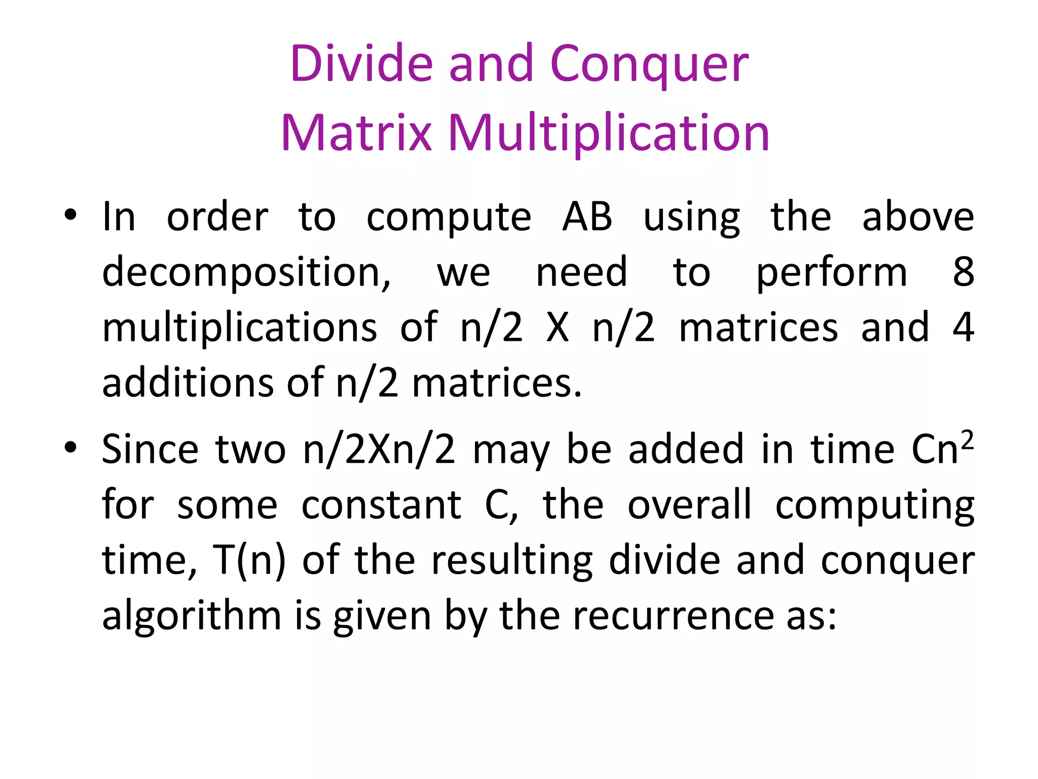 Divide and Conquer
Matrix Multiplication
• In order to compute AB using the above
decomposition, we need to perform 8
multiplications of n/2 X n/2 matrices and 4
additions of n/2 matrices.
• Since two n/2Xn/2 may be added in time Cn2
for some constant C, the overall computing
time, T(n) of the resulting divide and conquer
algorithm is given by the recurrence as:

 