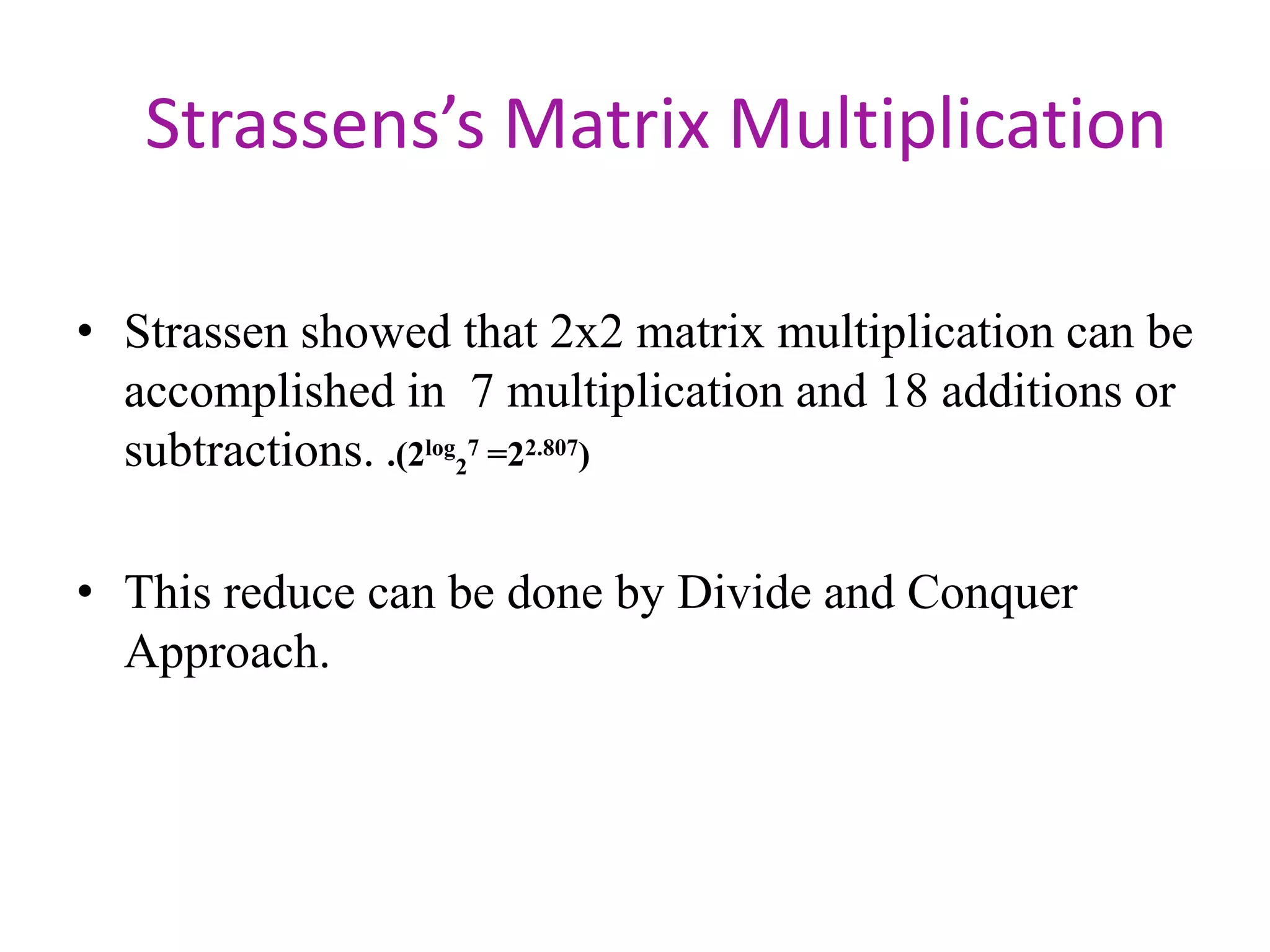 Strassens’s Matrix Multiplication
• Strassen showed that 2x2 matrix multiplication can be
accomplished in 7 multiplication and 18 additions or
subtractions. .(2log27 =22.807)
• This reduce can be done by Divide and Conquer
Approach.

 