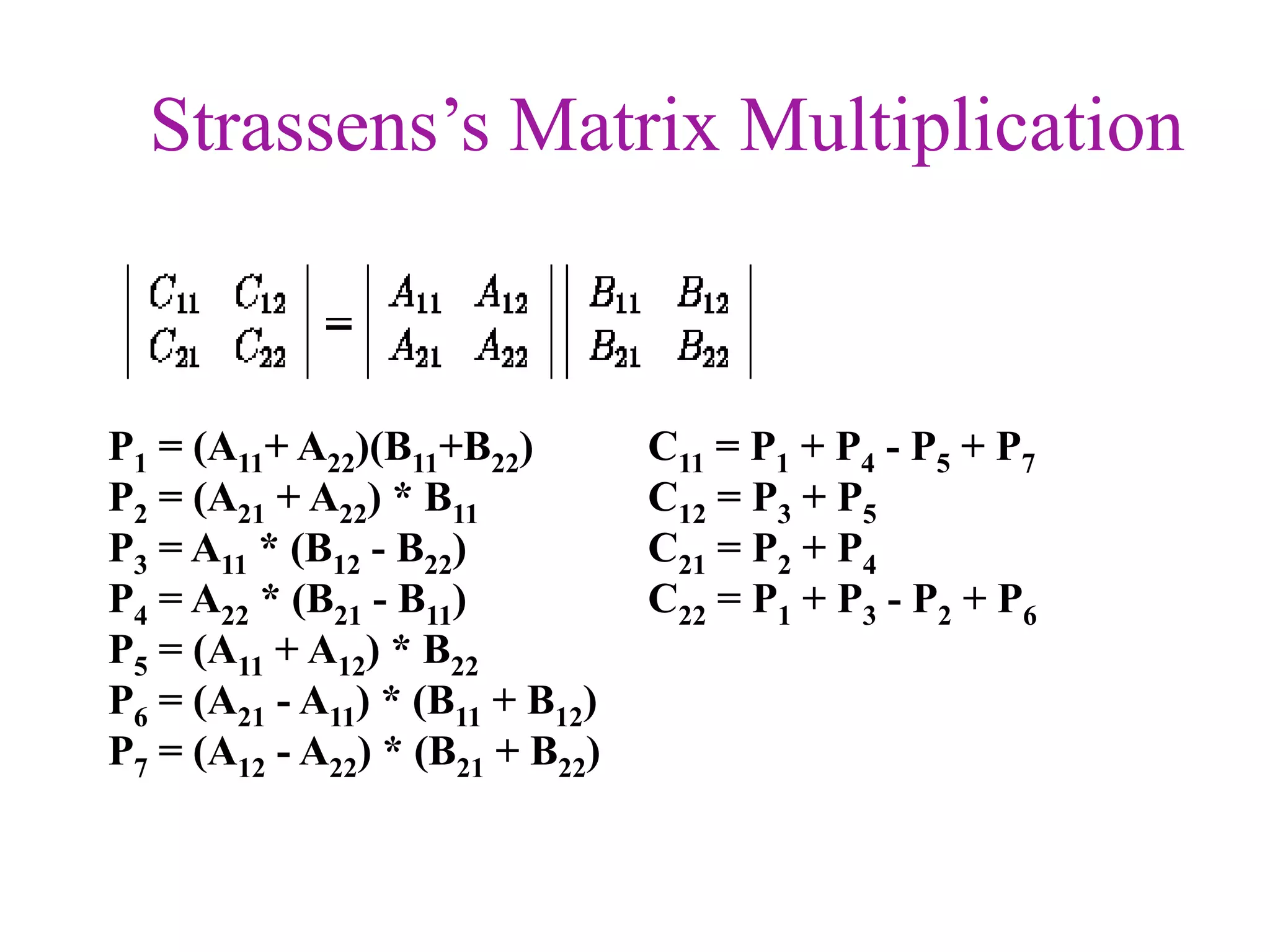 Strassens’s Matrix Multiplication

P1 = (A11+ A22)(B11+B22)
P2 = (A21 + A22) * B11
P3 = A11 * (B12 - B22)
P4 = A22 * (B21 - B11)
P5 = (A11 + A12) * B22
P6 = (A21 - A11) * (B11 + B12)
P7 = (A12 - A22) * (B21 + B22)

C11 = P1 + P4 - P5 + P7
C12 = P3 + P5
C21 = P2 + P4
C22 = P1 + P3 - P2 + P6

 