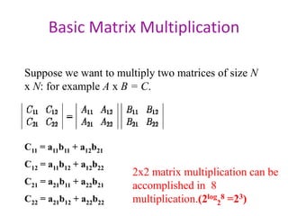 Basic Matrix Multiplication
Suppose we want to multiply two matrices of size N
x N: for example A x B = C.
C11 = a11b11 + a12b21
C12 = a11b12 + a12b22
C21 = a21b11 + a22b21
C22 = a21b12 + a22b22
2x2 matrix multiplication can be
accomplished in 8
multiplication.(2log28 =23)