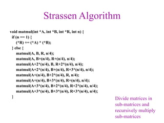 Strassen Algorithm
void matmul(int *A, int *B, int *R, int n) {
if (n == 1) {
(*R) += (*A) * (*B);
} else {
matmul(A, B, R, n/4);
matmul(A, B+(n/4), R+(n/4), n/4);
matmul(A+2*(n/4), B, R+2*(n/4), n/4);
matmul(A+2*(n/4), B+(n/4), R+3*(n/4), n/4);
matmul(A+(n/4), B+2*(n/4), R, n/4);
matmul(A+(n/4), B+3*(n/4), R+(n/4), n/4);
matmul(A+3*(n/4), B+2*(n/4), R+2*(n/4), n/4);
matmul(A+3*(n/4), B+3*(n/4), R+3*(n/4), n/4);
}
Divide matrices in
sub-matrices and
recursively multiply
sub-matrices