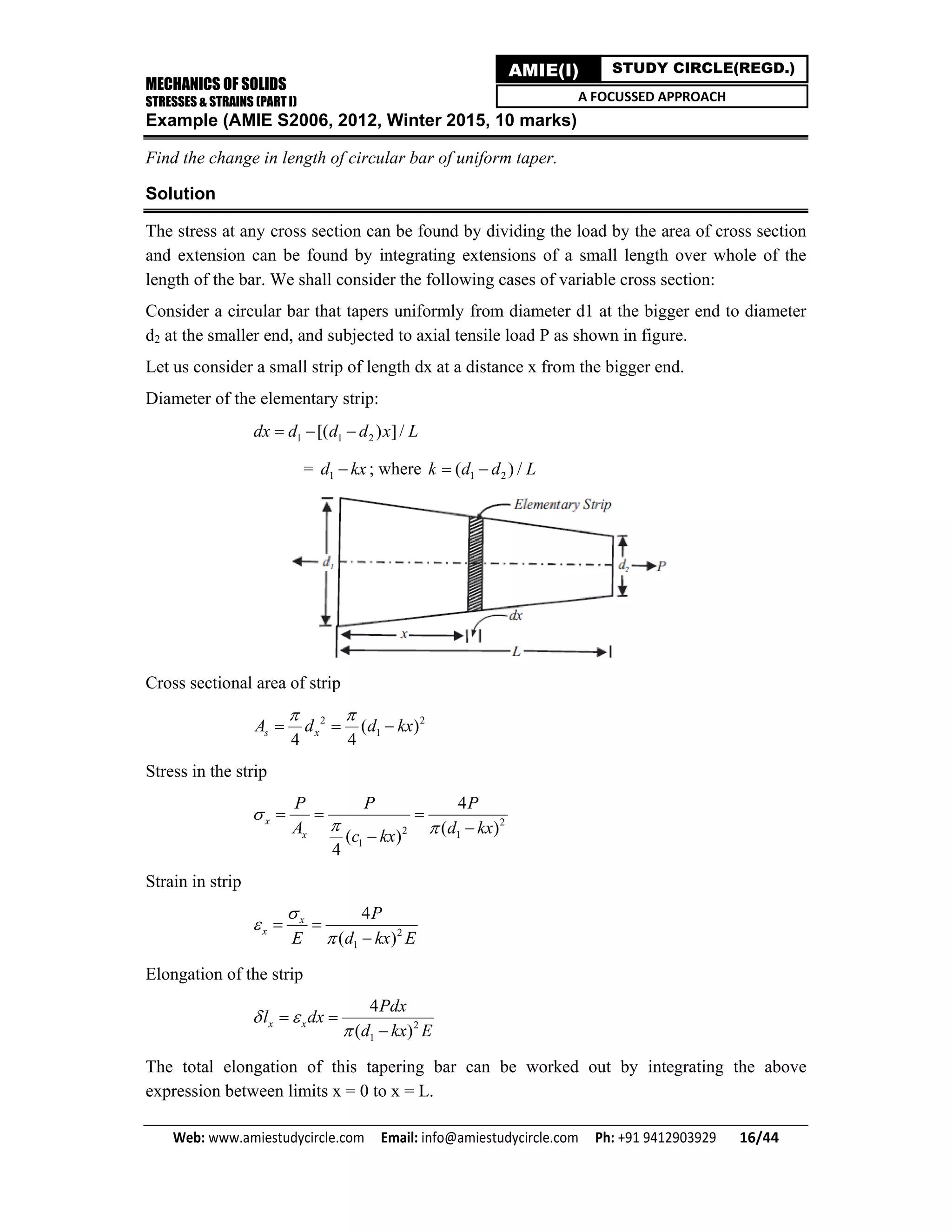 MECHANICS OF SOLIDS
STRESSES & STRAINS (PART I)
Web: www.amiestudycircle.com     Email: info@amiestudycircle.com     Ph: +91 9412903929       16/44 
AMIE(I) STUDY CIRCLE(REGD.)
A FOCUSSED APPROACH
Example (AMIE S2006, 2012, Winter 2015, 10 marks)
Find the change in length of circular bar of uniform taper.
Solution
The stress at any cross section can be found by dividing the load by the area of cross section
and extension can be found by integrating extensions of a small length over whole of the
length of the bar. We shall consider the following cases of variable cross section:
Consider a circular bar that tapers uniformly from diameter d1 at the bigger end to diameter
d2 at the smaller end, and subjected to axial tensile load P as shown in figure.
Let us consider a small strip of length dx at a distance x from the bigger end.
Diameter of the elementary strip:
1 1 2[( ) ]/dx d d d x L  
= 1d kx ; where 1 2( ) /k d d L 
Cross sectional area of strip
2 2
1( )
4 4
s xA d d kx
 
  
Stress in the strip
2
2 1
1
4
( )( )
4
x
x
P P P
A d kxc kx

 
  

Strain in strip
2
1
4
( )
x
x
P
E d kx E



 

Elongation of the strip
2
1
4
( )
x x
Pdx
l dx
d kx E
 

 

The total elongation of this tapering bar can be worked out by integrating the above
expression between limits x = 0 to x = L.
 