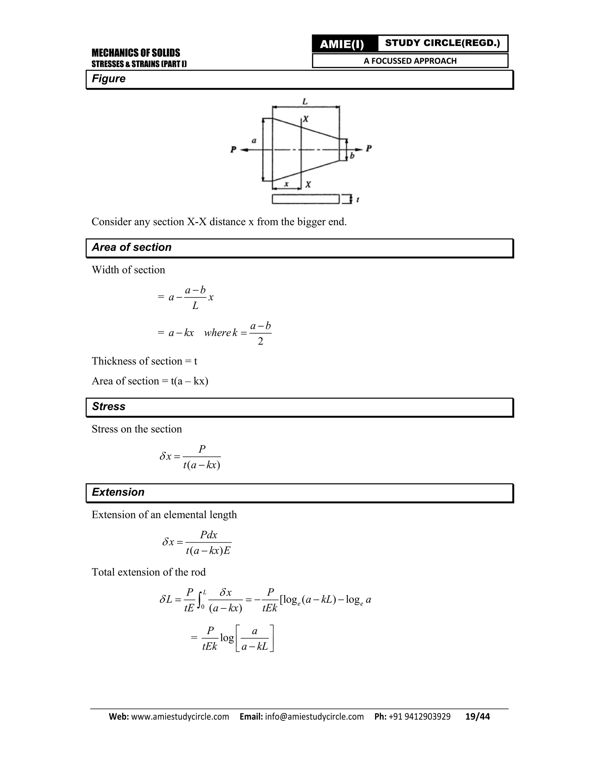 MECHANICS OF SOLIDS
STRESSES & STRAINS (PART I)
Web: www.amiestudycircle.com     Email: info@amiestudycircle.com     Ph: +91 9412903929       19/44 
AMIE(I) STUDY CIRCLE(REGD.)
A FOCUSSED APPROACH
Figure
Consider any section X-X distance x from the bigger end.
Area of section
Width of section
=
a b
a x
L


=
2
a b
a kx wherek

 
Thickness of section = t
Area of section = t(a – kx)
Stress
Stress on the section
( )
P
x
t a kx
 

Extension
Extension of an elemental length
( )
Pdx
x
t a kx E
 

Total extension of the rod
0
[log ( ) log
( )
L
e e
P x P
L a kL a
tE a kx tEk

     

= log
P a
tEk a kL
 
  
 