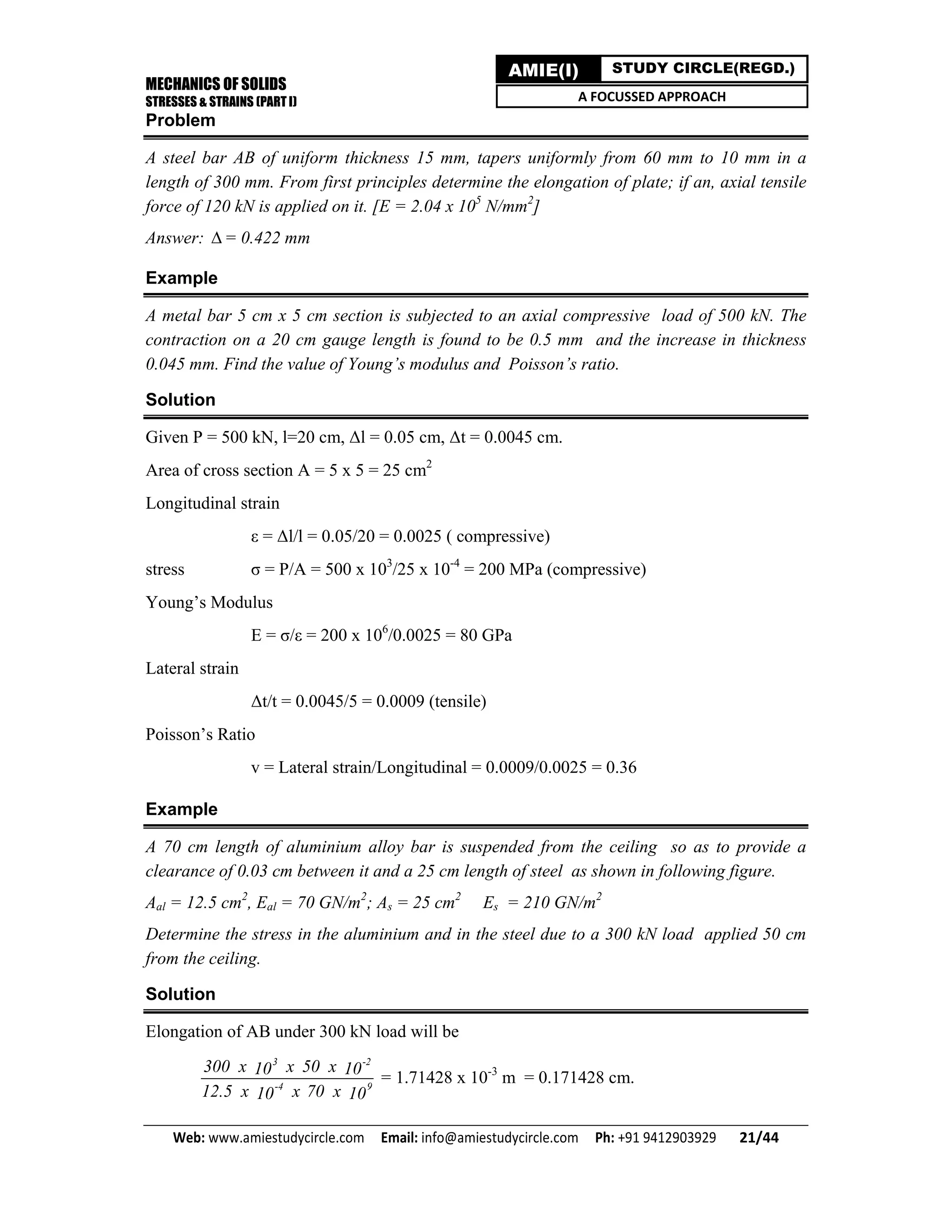 MECHANICS OF SOLIDS
STRESSES & STRAINS (PART I)
Web: www.amiestudycircle.com     Email: info@amiestudycircle.com     Ph: +91 9412903929       21/44 
AMIE(I) STUDY CIRCLE(REGD.)
A FOCUSSED APPROACH
Problem
A steel bar AB of uniform thickness 15 mm, tapers uniformly from 60 mm to 10 mm in a
length of 300 mm. From first principles determine the elongation of plate; if an, axial tensile
force of 120 kN is applied on it. [E = 2.04 x 105
N/mm2
]
Answer: = 0.422 mm
Example
A metal bar 5 cm x 5 cm section is subjected to an axial compressive load of 500 kN. The
contraction on a 20 cm gauge length is found to be 0.5 mm and the increase in thickness
0.045 mm. Find the value of Young’s modulus and Poisson’s ratio.
Solution
Given P = 500 kN, l=20 cm, Δl = 0.05 cm, Δt = 0.0045 cm.
Area of cross section A = 5 x 5 = 25 cm2
Longitudinal strain
ε = Δl/l = 0.05/20 = 0.0025 ( compressive)
stress σ = P/A = 500 x 103
/25 x 10-4
= 200 MPa (compressive)
Young’s Modulus
E = σ/ε = 200 x 106
/0.0025 = 80 GPa
Lateral strain
Δt/t = 0.0045/5 = 0.0009 (tensile)
Poisson’s Ratio
v = Lateral strain/Longitudinal = 0.0009/0.0025 = 0.36
Example
A 70 cm length of aluminium alloy bar is suspended from the ceiling so as to provide a
clearance of 0.03 cm between it and a 25 cm length of steel as shown in following figure.
Aal = 12.5 cm2
, Eal = 70 GN/m2
; As = 25 cm2
Es = 210 GN/m2
Determine the stress in the aluminium and in the steel due to a 300 kN load applied 50 cm
from the ceiling.
Solution
Elongation of AB under 300 kN load will be
3 -2
-4 9
300 x x 50 x10 10
12.5 x x 70 x10 10
= 1.71428 x 10-3
m = 0.171428 cm.
 