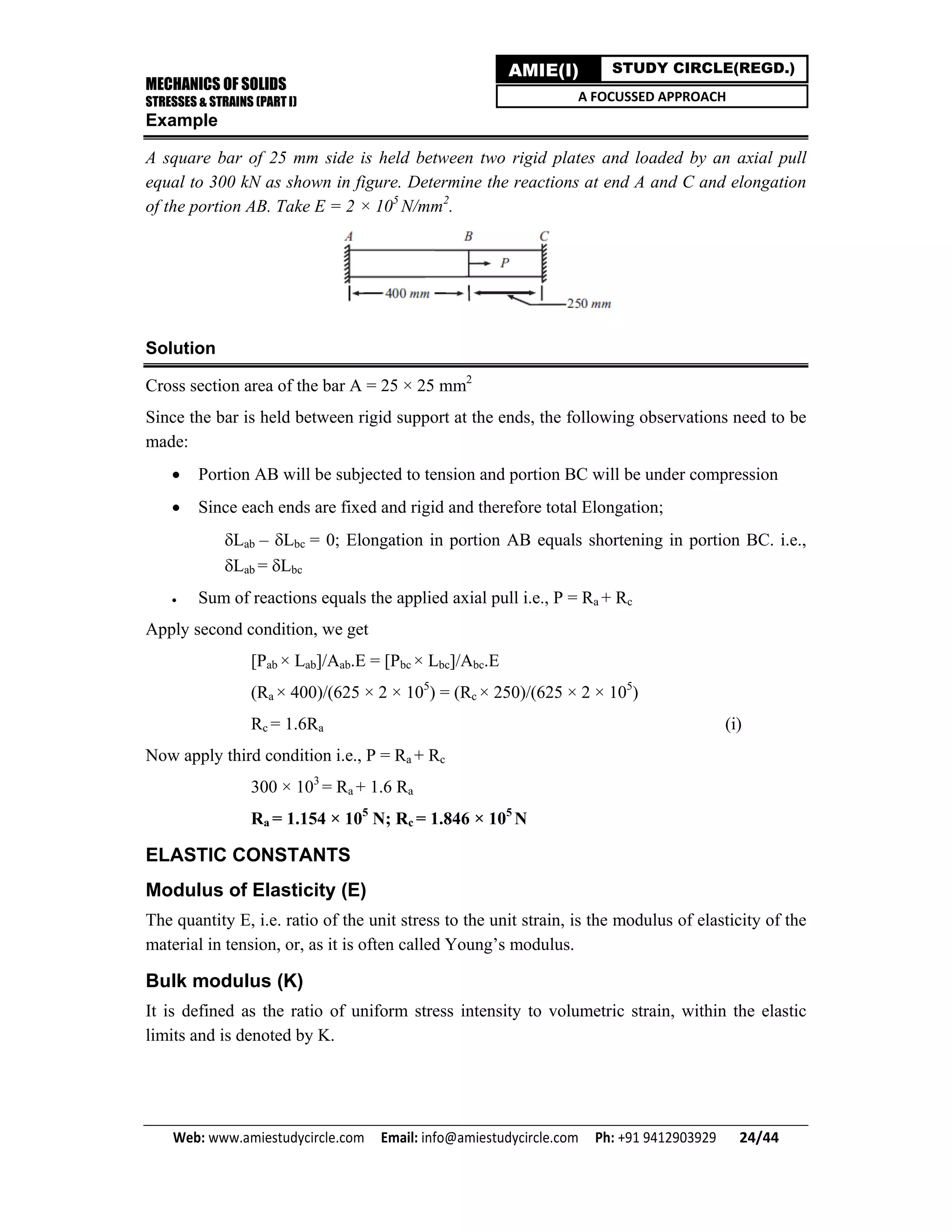 MECHANICS OF SOLIDS
STRESSES & STRAINS (PART I)
Web: www.amiestudycircle.com     Email: info@amiestudycircle.com     Ph: +91 9412903929       24/44 
AMIE(I) STUDY CIRCLE(REGD.)
A FOCUSSED APPROACH
Example
A square bar of 25 mm side is held between two rigid plates and loaded by an axial pull
equal to 300 kN as shown in figure. Determine the reactions at end A and C and elongation
of the portion AB. Take E = 2 × 105
N/mm2
.
Solution
Cross section area of the bar A = 25 × 25 mm2
Since the bar is held between rigid support at the ends, the following observations need to be
made:
 Portion AB will be subjected to tension and portion BC will be under compression
 Since each ends are fixed and rigid and therefore total Elongation;
Lab – Lbc = 0; Elongation in portion AB equals shortening in portion BC. i.e.,
Lab = Lbc
 Sum of reactions equals the applied axial pull i.e., P = Ra + Rc
Apply second condition, we get
[Pab × Lab]/Aab.E = [Pbc × Lbc]/Abc.E
(Ra × 400)/(625 × 2 × 105
) = (Rc × 250)/(625 × 2 × 105
)
Rc = 1.6Ra (i)
Now apply third condition i.e., P = Ra + Rc
300 × 103
= Ra + 1.6 Ra
Ra = 1.154 × 105
N; Rc = 1.846 × 105
N
ELASTIC CONSTANTS
Modulus of Elasticity (E)
The quantity E, i.e. ratio of the unit stress to the unit strain, is the modulus of elasticity of the
material in tension, or, as it is often called Young’s modulus.
Bulk modulus (K)
It is defined as the ratio of uniform stress intensity to volumetric strain, within the elastic
limits and is denoted by K.
 