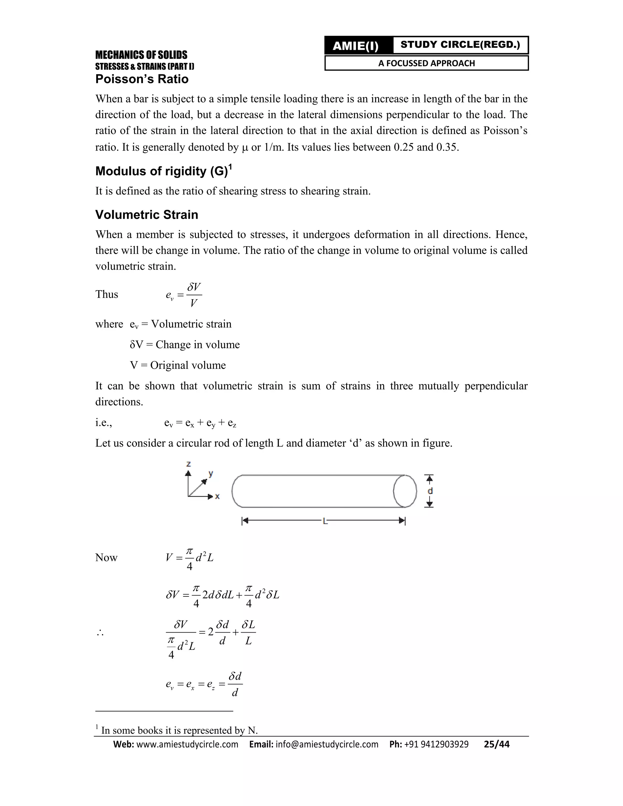 MECHANICS OF SOLIDS
STRESSES & STRAINS (PART I)
Web: www.amiestudycircle.com     Email: info@amiestudycircle.com     Ph: +91 9412903929       25/44 
AMIE(I) STUDY CIRCLE(REGD.)
A FOCUSSED APPROACH
Poisson’s Ratio
When a bar is subject to a simple tensile loading there is an increase in length of the bar in the
direction of the load, but a decrease in the lateral dimensions perpendicular to the load. The
ratio of the strain in the lateral direction to that in the axial direction is defined as Poisson’s
ratio. It is generally denoted by  or 1/m. Its values lies between 0.25 and 0.35.
Modulus of rigidity (G)1
It is defined as the ratio of shearing stress to shearing strain.
Volumetric Strain
When a member is subjected to stresses, it undergoes deformation in all directions. Hence,
there will be change in volume. The ratio of the change in volume to original volume is called
volumetric strain.
Thus v
V
e
V


where ev = Volumetric strain
δV = Change in volume
V = Original volume
It can be shown that volumetric strain is sum of strains in three mutually perpendicular
directions.
i.e., ev = ex + ey + ez
Let us consider a circular rod of length L and diameter ‘d’ as shown in figure.
Now 2
4
V d L


2
2
4 4
V d dL d L
 
   

2
2
4
V d L
d Ld L
  

 
v x z
d
e e e
d

  
1
In some books it is represented by N.
 